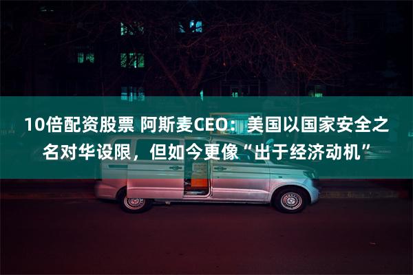 10倍配资股票 阿斯麦CEO：美国以国家安全之名对华设限，但如今更像“出于经济动机”