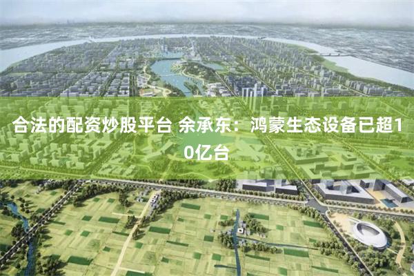 合法的配资炒股平台 余承东：鸿蒙生态设备已超10亿台