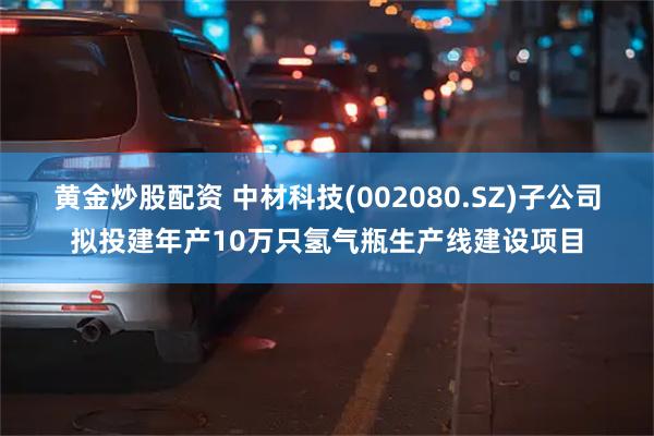 黄金炒股配资 中材科技(002080.SZ)子公司拟投建年产10万只氢气瓶生产线建设项目