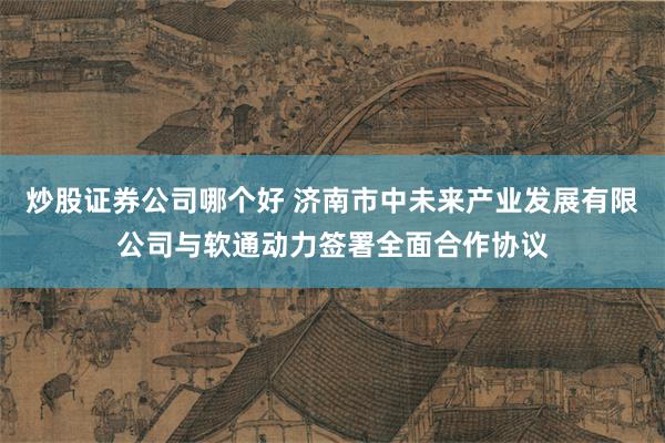 炒股证券公司哪个好 济南市中未来产业发展有限公司与软通动力签署全面合作协议