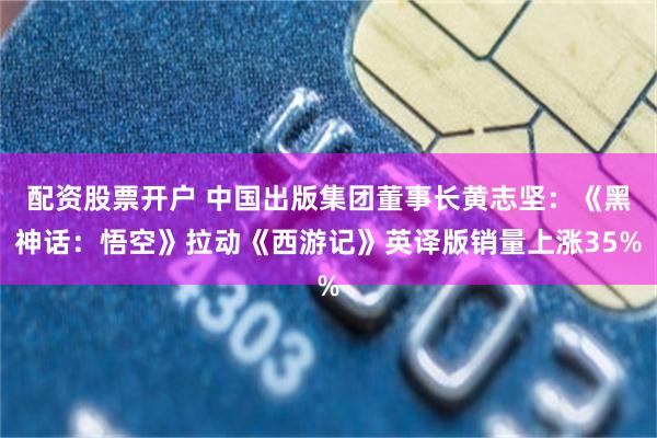 配资股票开户 中国出版集团董事长黄志坚：《黑神话：悟空》拉动《西游记》英译版销量上涨35%