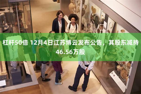 杠杆50倍 12月4日江苏博云发布公告，其股东减持46.56万股