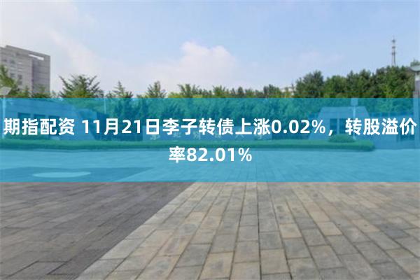 期指配资 11月21日李子转债上涨0.02%，转股溢价率82.01%