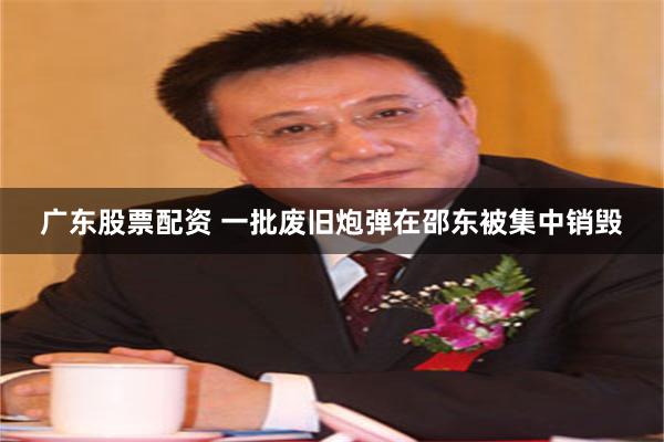 广东股票配资 一批废旧炮弹在邵东被集中销毁