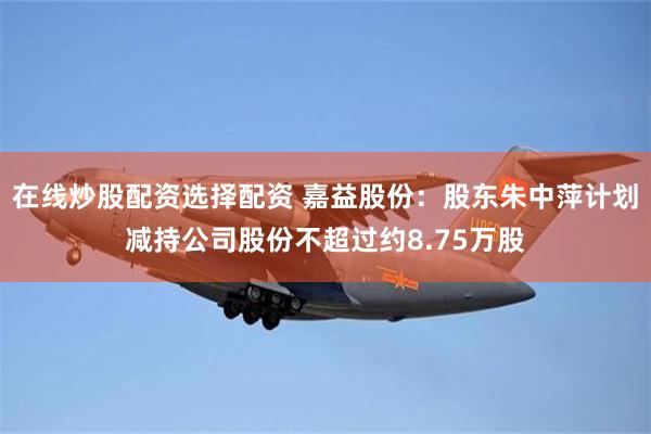 在线炒股配资选择配资 嘉益股份：股东朱中萍计划减持公司股份不超过约8.75万股
