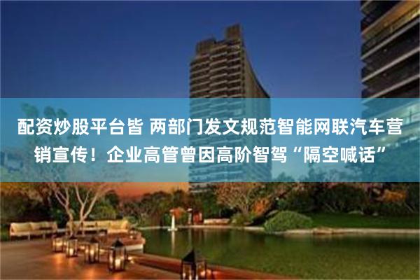 配资炒股平台皆 两部门发文规范智能网联汽车营销宣传！企业高管曾因高阶智驾“隔空喊话”