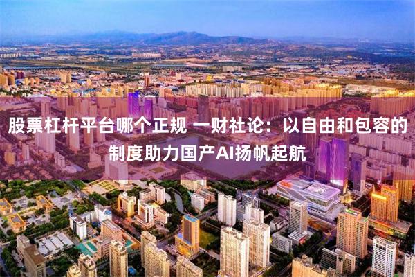 股票杠杆平台哪个正规 一财社论：以自由和包容的制度助力国产AI扬帆起航