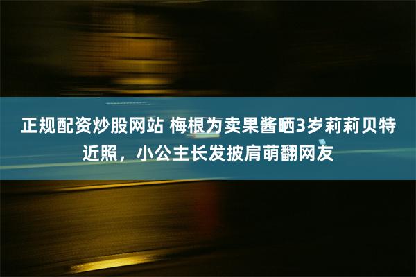 正规配资炒股网站 梅根为卖果酱晒3岁莉莉贝特近照，小公主长发披肩萌翻网友
