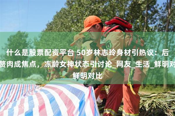 什么是股票配资平台 50岁林志玲身材引热议：后背赘肉成焦点，冻龄女神状态引讨论_网友_生活_鲜明对比
