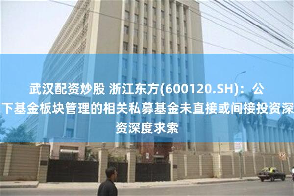 武汉配资炒股 浙江东方(600120.SH)：公司及旗下基金板块管理的相关私募基金未直接或间接投资深度求索