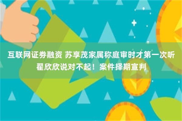 互联网证劵融资 苏享茂家属称庭审时才第一次听翟欣欣说对不起！案件择期宣判