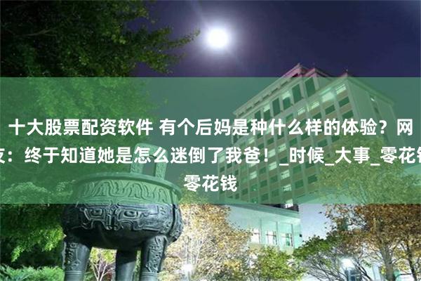 十大股票配资软件 有个后妈是种什么样的体验？网友：终于知道她是怎么迷倒了我爸！_时候_大事_零花钱