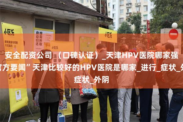 安全配资公司 （口碑认证）_天津HPV医院哪家强“官方要闻”天津比较好的HPV医院是哪家_进行_症状_外阴