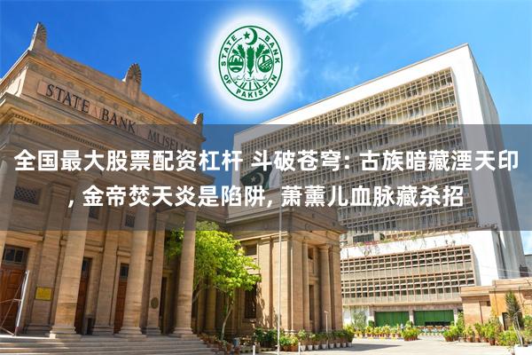 全国最大股票配资杠杆 斗破苍穹: 古族暗藏湮天印, 金帝焚天炎是陷阱, 萧薰儿血脉藏杀招