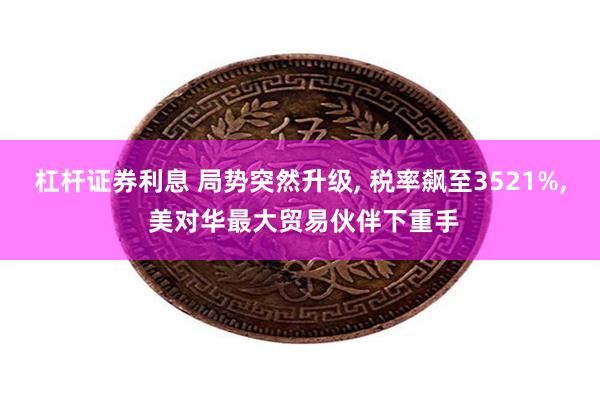 杠杆证券利息 局势突然升级, 税率飙至3521%, 美对华最大贸易伙伴下重手