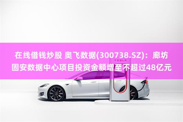 在线借钱炒股 奥飞数据(300738.SZ)：廊坊固安数据中心项目投资金额增至不超过48亿元