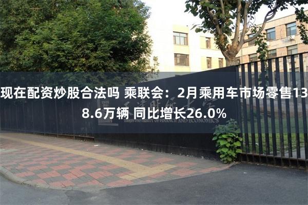 现在配资炒股合法吗 乘联会：2月乘用车市场零售138.6万辆 同比增长26.0%