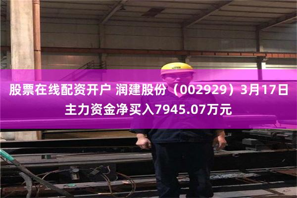 股票在线配资开户 润建股份（002929）3月17日主力资金净买入7945.07万元
