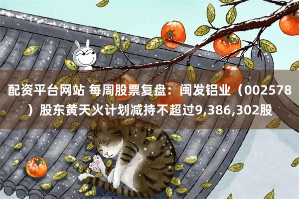 配资平台网站 每周股票复盘：闽发铝业（002578）股东黄天火计划减持不超过9,386,302股