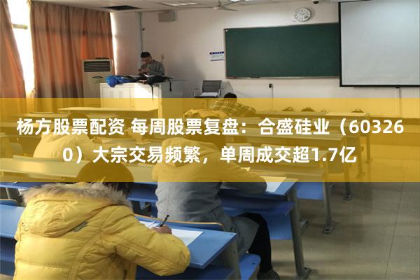 杨方股票配资 每周股票复盘：合盛硅业（603260）大宗交易频繁，单周成交超1.7亿