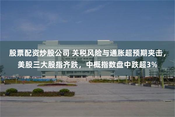 股票配资炒股公司 关税风险与通胀超预期夹击，美股三大股指齐跌，中概指数盘中跌超3%