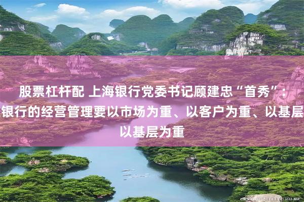 股票杠杆配 上海银行党委书记顾建忠“首秀”：商业银行的经营管理要以市场为重、以客户为重、以基层为重