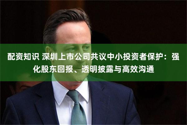 配资知识 深圳上市公司共议中小投资者保护：强化股东回报、透明披露与高效沟通