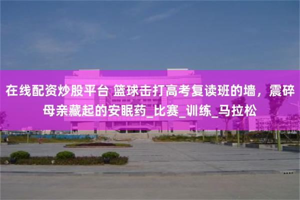在线配资炒股平台 篮球击打高考复读班的墙，震碎母亲藏起的安眠药_比赛_训练_马拉松