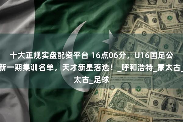 十大正规实盘配资平台 16点06分，U16国足公布最新一期集训名单，天才新星落选！_呼和浩特_蒙太古_足球