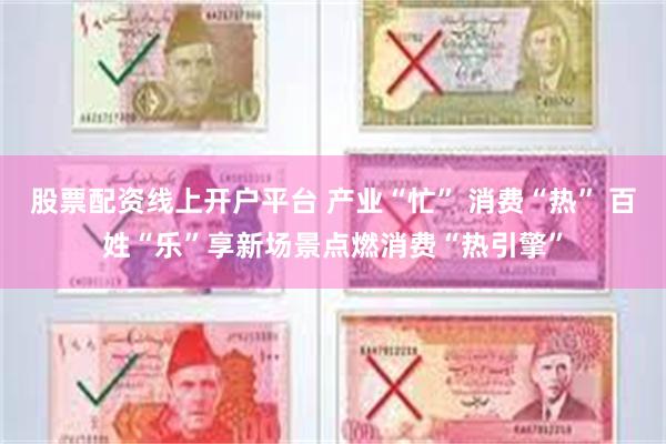 股票配资线上开户平台 产业“忙” 消费“热” 百姓“乐”享新场景点燃消费“热引擎”