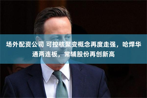 场外配资公司 可控核聚变概念再度走强，哈焊华通两连板，常辅股份再创新高