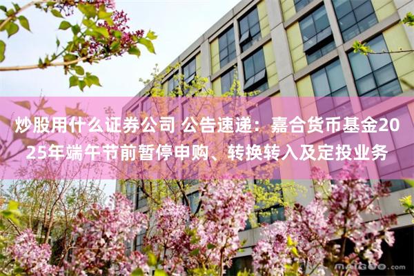 炒股用什么证券公司 公告速递：嘉合货币基金2025年端午节前暂停申购、转换转入及定投业务
