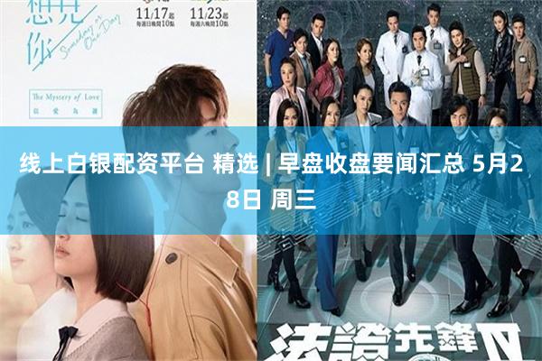 线上白银配资平台 精选 | 早盘收盘要闻汇总 5月28日 周三