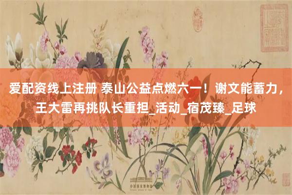 爱配资线上注册 泰山公益点燃六一！谢文能蓄力，王大雷再挑队长重担_活动_宿茂臻_足球