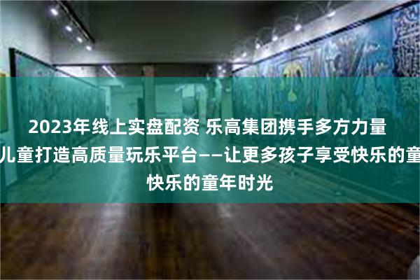 2023年线上实盘配资 乐高集团携手多方力量 为流动儿童打造高质量玩乐平台——让更多孩子享受快乐的童年时光