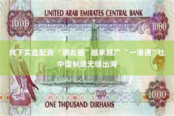 线下实盘配资 “朋友圈”越来越广 “一港通”让中国制造无缝出海