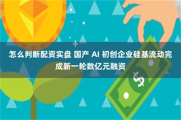 怎么判断配资实盘 国产 AI 初创企业硅基流动完成新一轮数亿元融资