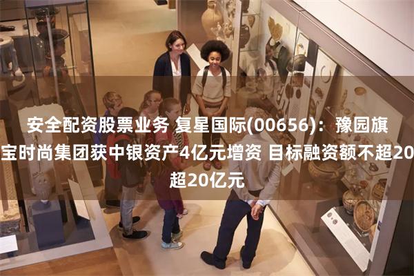 安全配资股票业务 复星国际(00656)：豫园旗下珠宝时尚集团获中银资产4亿元增资 目标融资额不超20亿元