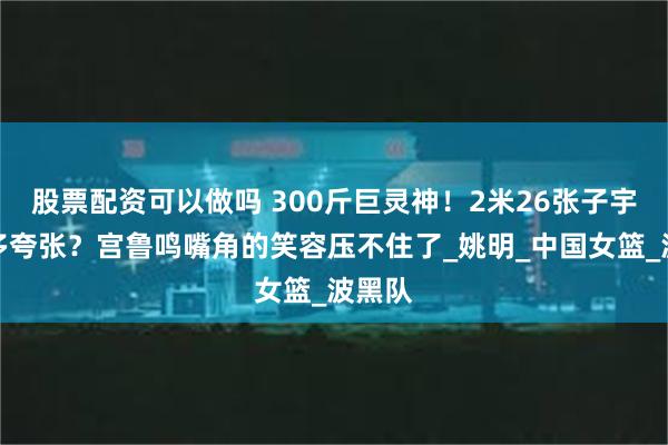 股票配资可以做吗 300斤巨灵神！2米26张子宇体重多夸张？宫鲁鸣嘴角的笑容压不住了_姚明_中国女篮_波黑队