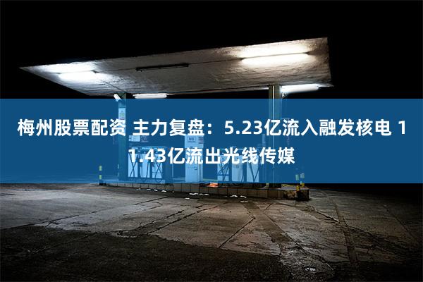 梅州股票配资 主力复盘：5.23亿流入融发核电 11.43亿流出光线传媒