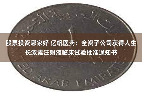 股票投资哪家好 亿帆医药：全资子公司获得人生长激素注射液临床试验批准通知书