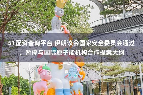51配资查询平台 伊朗议会国家安全委员会通过，暂停与国际原子能机构合作提案大纲