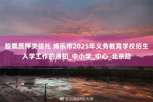 股票质押类信托 博乐市2025年义务教育学校招生入学工作的通知_中小学_中心_北京路