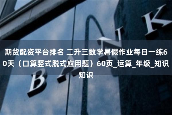 期货配资平台排名 二升三数学暑假作业每日一练60天（口算竖式脱式应用题）60页_运算_年级_知识