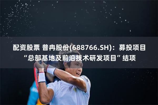 配资股票 普冉股份(688766.SH)：募投项目“总部基地及前沿技术研发项目”结项