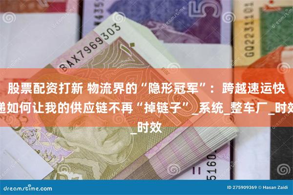 股票配资打新 物流界的“隐形冠军”：跨越速运快递如何让我的供应链不再“掉链子”_系统_整车厂_时效