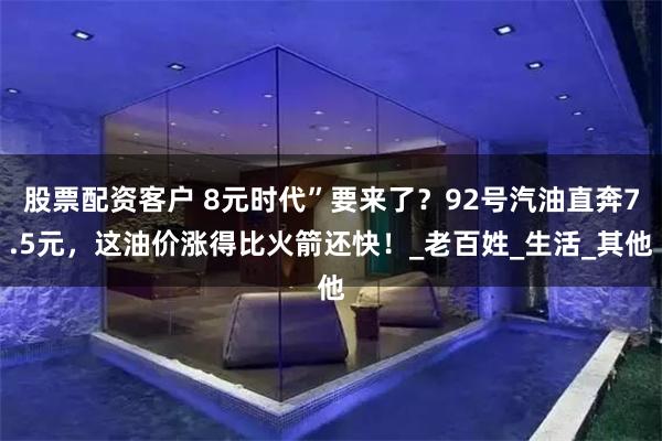 股票配资客户 8元时代”要来了？92号汽油直奔7.5元，这油价涨得比火箭还快！_老百姓_生活_其他